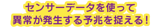 センサーデータを使って異常が発生する予兆を捉える！