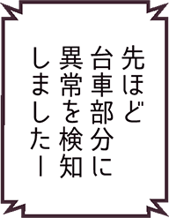 先ほど台車部分に異常を検知しました―