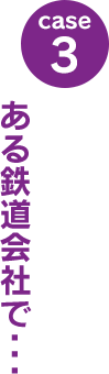 case3：ある鉄道会社で･･･