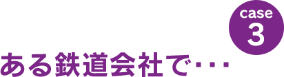 case3：ある鉄道会社で･･･