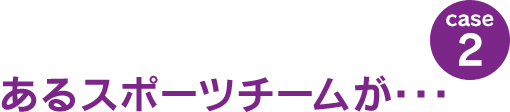 case2：あるスポーツチームが･･･