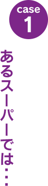 case1：あるスーパーでは･･･