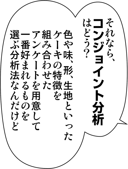 それなら、コンジョイント分析はどう？色や味、形、生地といったケーキの特徴を組み合わせたアンケートを用意して一番好まれるものを選ぶ分析法なんだけど