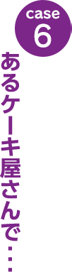 case6：あるケーキ屋さんで･･･