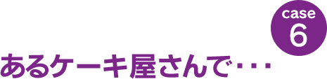 case6：あるケーキ屋さんで･･･