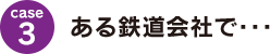 case3：ある鉄道会社で･･･