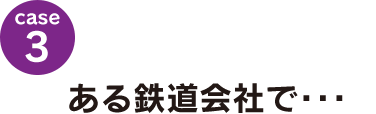 case3：ある鉄道会社で･･･