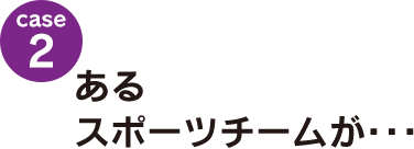 case2：あるスポーツチームが･･･