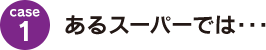 case1：あるスーパーでは･･･