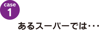 case1：あるスーパーでは･･･