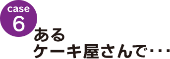 case6：あるケーキ屋さんで･･･