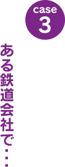 case3：ある鉄道会社で･･･