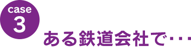 case3：ある鉄道会社で･･･