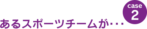 case2：あるスポーツチームが･･･