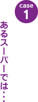 case1：あるスーパーでは･･･