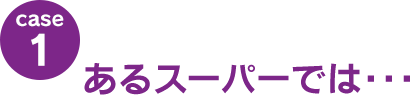 case1：あるスーパーでは･･･