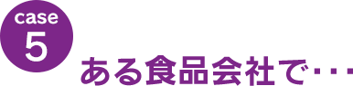 case5：ある食品会社で･･･