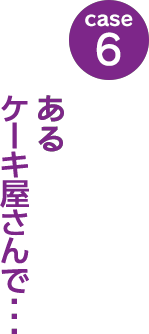 case6：あるケーキ屋さんで･･･
