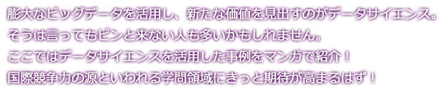 膨大なビッグデータを活用し、新たな価値を見出すのがデータサイエンス。そうは言ってもピンと来ない人も多いかもしれません。ここではデータサイエンスを活用した事例をマンガで紹介！国際競争力の源といわれる学問領域にきっと期待が高まるはず！