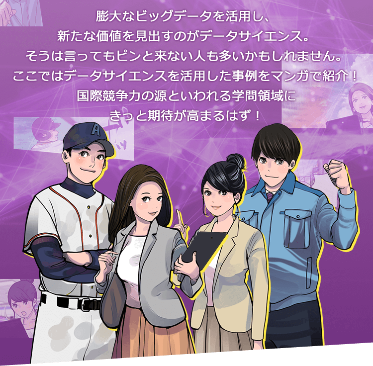 膨大なビッグデータを活用し、新たな価値を見出すのがデータサイエンス。そうは言ってもピンと来ない人も多いかもしれません。ここではデータサイエンスを活用した事例をマンガで紹介！国際競争力の源といわれる学問領域にきっと期待が高まるはず！